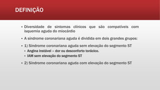 DEFINIÇÃO
 Diversidade de sintomas clínicos que são compatíveis com
isquemia aguda do miocárdio
 A síndrome coronariana aguda é dividida em dois grandes grupos:
 1) Síndrome coronariana aguda sem elevação do segmento ST
 Angina instável – dor ou desconforto torácico.
 IAM sem elevação do segmento ST
 2) Síndrome coronariana aguda com elevação do segmento ST
 
