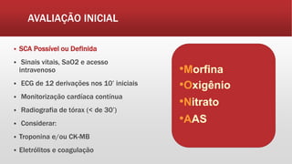 AVALIAÇÃO INICIAL
 SCA Possível ou Definida
 Sinais vitais, SaO2 e acesso
intravenoso
 ECG de 12 derivações nos 10’ iniciais
 Monitorização cardíaca contínua
 Radiografia de tórax (< de 30’)
 Considerar:
 Troponina e/ou CK-MB
 Eletrólitos e coagulação
•Morfina
•Oxigênio
•Nitrato
•AAS
 