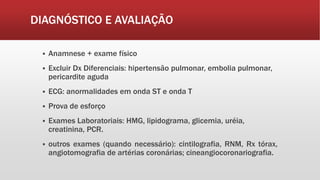DIAGNÓSTICO E AVALIAÇÃO
 Anamnese + exame físico
 Excluir Dx Diferenciais: hipertensão pulmonar, embolia pulmonar,
pericardite aguda
 ECG: anormalidades em onda ST e onda T
 Prova de esforço
 Exames Laboratoriais: HMG, lipidograma, glicemia, uréia,
creatinina, PCR.
 outros exames (quando necessário): cintilografia, RNM, Rx tórax,
angiotomografia de artérias coronárias; cineangiocoronariografia.
 