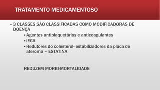 TRATAMENTO MEDICAMENTOSO
 3 CLASSES SÃO CLASSIFICADAS COMO MODIFICADORAS DE
DOENÇA
 Agentes antiplaquetários e anticoagulantes
 iECA
 Redutores do colesterol- estabilizadores da placa de
ateroma – ESTATINA
REDUZEM MORBI-MORTALIDADE
 
