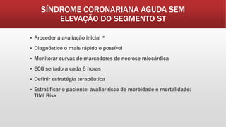 SÍNDROME CORONARIANA AGUDA SEM
ELEVAÇÃO DO SEGMENTO ST
 Proceder a avaliação inicial *
 Diagnóstico o mais rápido o possível
 Monitorar curvas de marcadores de necrose miocárdica
 ECG seriado a cada 6 horas
 Definir estratégia terapêutica
 Estratificar o paciente: avaliar risco de morbidade e mortalidade:
TIMI Risk
 