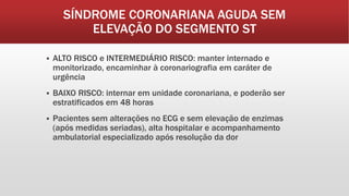 SÍNDROME CORONARIANA AGUDA SEM
ELEVAÇÃO DO SEGMENTO ST
 ALTO RISCO e INTERMEDIÁRIO RISCO: manter internado e
monitorizado, encaminhar à coronariografia em caráter de
urgência
 BAIXO RISCO: internar em unidade coronariana, e poderão ser
estratificados em 48 horas
 Pacientes sem alterações no ECG e sem elevação de enzimas
(após medidas seriadas), alta hospitalar e acompanhamento
ambulatorial especializado após resolução da dor
 