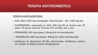TERAPIA ANTITROMBÓTICA
TERAPIA ANTIPLAQUETÁRIA
 AAS: 162 a 300 mg mastigados. Manutenção : 81 a 100 mg/dia
 CLOPIDOGREL: associado ao AAS. 300 mg VO se menos que 75
anos, 75 mg se mais de 75 anos. Por 14 dias, até 1 ano.
 PRASUGREL (60 mg ataque, 10mg/dia na manutenção)
 TICAGRELOR (180 mg ataque, 90mg 12/12hs manutenção)
 Inibidores da gliproteína IIb/IIIa (abciximabe, tirofibana): podem
ser usados na dupla terapia antiagregante.
 