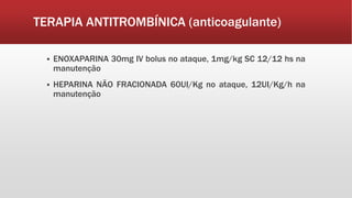 TERAPIA ANTITROMBÍNICA (anticoagulante)
 ENOXAPARINA 30mg IV bolus no ataque, 1mg/kg SC 12/12 hs na
manutenção
 HEPARINA NÃO FRACIONADA 60UI/Kg no ataque, 12UI/Kg/h na
manutenção
 