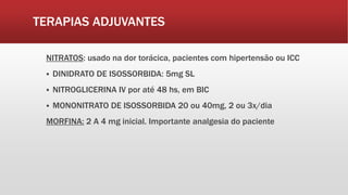 TERAPIAS ADJUVANTES
NITRATOS: usado na dor torácica, pacientes com hipertensão ou ICC
 DINIDRATO DE ISOSSORBIDA: 5mg SL
 NITROGLICERINA IV por até 48 hs, em BIC
 MONONITRATO DE ISOSSORBIDA 20 ou 40mg, 2 ou 3x/dia
MORFINA: 2 A 4 mg inicial. Importante analgesia do paciente
 
