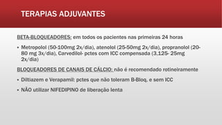 TERAPIAS ADJUVANTES
BETA-BLOQUEADORES: em todos os pacientes nas primeiras 24 horas
 Metropolol (50-100mg 2x/dia), atenolol (25-50mg 2x/dia), propranolol (20-
80 mg 3x/dia), Carvedilol- pctes com ICC compensada (3,125- 25mg
2x/dia)
BLOQUEADORES DE CANAIS DE CÁLCIO: não é recomendado rotineiramente
 Diltiazem e Verapamil: pctes que não toleram B-Bloq, e sem ICC
 NÃO utilizar NIFEDIPINO de liberação lenta
 