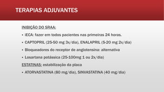TERAPIAS ADJUVANTES
INIBIÇÃO DO SRAA:
 iECA: fazer em todos pacientes nas primeiras 24 horas.
 CAPTOPRIL (25-50 mg 3x/dia), ENALAPRIL (5-20 mg 2x/dia)
 Bloqueadores do receptor de angiotensina: alternativa
 Losartana potássica (25-100mg 1 ou 2x/dia)
ESTATINAS: estabilização da placa
 ATORVASTATINA (80 mg/dia), SINVASTATINA (40 mg/dia)
 