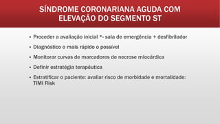 SÍNDROME CORONARIANA AGUDA COM
ELEVAÇÃO DO SEGMENTO ST
 Proceder a avaliação inicial *- sala de emergência + desfibrilador
 Diagnóstico o mais rápido o possível
 Monitorar curvas de marcadores de necrose miocárdica
 Definir estratégia terapêutica
 Estratificar o paciente: avaliar risco de morbidade e mortalidade:
TIMI Risk
 
