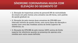 SÍNDROME CORONARIANA AGUDA COM
ELEVAÇÃO DO SEGMENTO ST
 1. Elevação de troponinas acima do percentil 99 de normalidade
do ensaio em pelo menos uma amostra nas 24 horas, com padrão
de queda gradual; ou
 2. Elevação de pelo menos duas amostras de CPK-MB com
intervalo mínimo de quatro horas, com curva típica de elevação e
queda (com uma das medidas acima do limite superior de
referência); ou
 3. Elevação da CPK-MB de pelo menos 100% acima do limite
superior de referência quando na presença de apenas uma
medida sem outra causa definida.
 