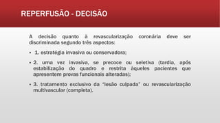 REPERFUSÃO - DECISÃO
A decisão quanto à revascularização coronária deve ser
discriminada segundo três aspectos:
 1. estratégia invasiva ou conservadora;
 2. uma vez invasiva, se precoce ou seletiva (tardia, após
estabilização do quadro e restrita àqueles pacientes que
apresentem provas funcionais alteradas);
 3. tratamento exclusivo da “lesão culpada” ou revascularização
multivascular (completa).
 