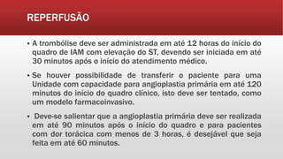 REPERFUSÃO
 A trombólise deve ser administrada em até 12 horas do início do
quadro de IAM com elevação do ST, devendo ser iniciada em até
30 minutos após o início do atendimento médico.
 Se houver possibilidade de transferir o paciente para uma
Unidade com capacidade para angioplastia primária em até 120
minutos do início do quadro clínico, isto deve ser tentado, como
um modelo farmacoinvasivo.
 Deve-se salientar que a angioplastia primária deve ser realizada
em até 90 minutos após o início do quadro e para pacientes
com dor torácica com menos de 3 horas, é desejável que seja
feita em até 60 minutos.
 