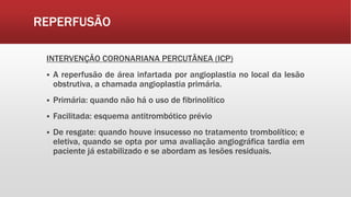 REPERFUSÃO
INTERVENÇÃO CORONARIANA PERCUTÂNEA (ICP)
 A reperfusão de área infartada por angioplastia no local da lesão
obstrutiva, a chamada angioplastia primária.
 Primária: quando não há o uso de fibrinolítico
 Facilitada: esquema antitrombótico prévio
 De resgate: quando houve insucesso no tratamento trombolítico; e
eletiva, quando se opta por uma avaliação angiográfica tardia em
paciente já estabilizado e se abordam as lesões residuais.
 