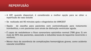 REPERFUSÃO
 A ICP, quando disponível, é considerada a melhor opção para se obter a
reperfusão do vaso ocluído
 Se realizada até 90 minutos após o diagnóstico do IAMCEST
 Opção de escolha para pacientes com contraindicação para tratamento
trombolítico, e em pacientes com sinais de disfunção ventricular aguda.
 É capaz de restabelecer o fluxo coronariano epicárdico normal (TIMI grau 3) em
mais de 90% dos pacientes, associado a reduzidas taxas de isquemia recorrente e
reinfarto,
 Menor risco da ocorrência de complicações hemorrágicas graves, como acidente
vascular encefálico
 