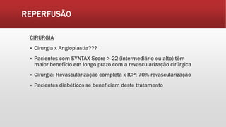 REPERFUSÃO
CIRURGIA
 Cirurgia x Angioplastia???
 Pacientes com SYNTAX Score > 22 (intermediário ou alto) têm
maior benefício em longo prazo com a revascularização cirúrgica
 Cirurgia: Revascularização completa x ICP: 70% revascularização
 Pacientes diabéticos se beneficiam deste tratamento
 