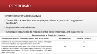 REPERFUSÃO
ESTRATÉGIAS FARMACOINVASIVAS
 Trombolítico + imediata intervenção percutânea = protocolo “angioplastia
facilitada”.
 Implante de stents diversos
 Emprego coadjuvante de medicamentos antitrombóticos/anti-isquêmicos
 