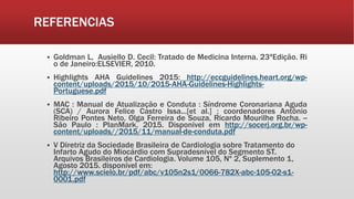 REFERENCIAS
 Goldman L, Ausiello D. Cecil: Tratado de Medicina Interna. 23ªEdição. Ri
o de Janeiro:ELSEVIER, 2010.
 Highlights AHA Guidelines 2015: http://eccguidelines.heart.org/wp-
content/uploads/2015/10/2015-AHA-Guidelines-Highlights-
Portuguese.pdf
 MAC : Manual de Atualização e Conduta : Síndrome Coronariana Aguda
(SCA) / Aurora Felice Castro Issa...[et al.] ; coordenadores Antônio
Ribeiro Pontes Neto, Olga Ferreira de Souza, Ricardo Mourilhe Rocha. --
São Paulo : PlanMark, 2015. Disponivel em http://socerj.org.br/wp-
content/uploads//2015/11/manual-de-conduta.pdf
 V Diretriz da Sociedade Brasileira de Cardiologia sobre Tratamento do
Infarto Agudo do Miocárdio com Supradesnível do Segmento ST.
Arquivos Brasileiros de Cardiologia. Volume 105, Nº 2, Suplemento 1,
Agosto 2015. disponível em:
http://www.scielo.br/pdf/abc/v105n2s1/0066-782X-abc-105-02-s1-
0001.pdf
 