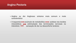 Angina Pectoris
 Angina ou dor Anginosa: sintoma mais comum e mais
característico
 A isquemia acúmulo de metabolitos acidose nos tecidos
miocárdicos estimulação das terminações nervosas no
interstício sensação de dor ou desconforto torácico
 