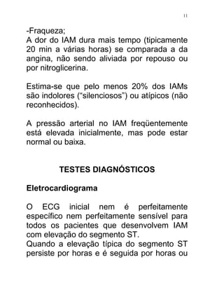 11


-Fraqueza;
A dor do IAM dura mais tempo (tipicamente
20 min a várias horas) se comparada a da
angina, não sendo aliviada por repouso ou
por nitroglicerina.

Estima-se que pelo menos 20% dos IAMs
são indolores (“silenciosos”) ou atípicos (não
reconhecidos).

A pressão arterial no IAM freqüentemente
está elevada inicialmente, mas pode estar
normal ou baixa.


         TESTES DIAGNÓSTICOS

Eletrocardiograma

O ECG inicial nem é perfeitamente
específico nem perfeitamente sensível para
todos os pacientes que desenvolvem IAM
com elevação do segmento ST.
Quando a elevação típica do segmento ST
persiste por horas e é seguida por horas ou
 