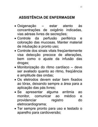 13




  ASSISTÊNCIA DE ENFERMAGEM

 Oxigenação       –   estar     atento  às
  concentrações de oxigênio indicadas,
  vias aéreas livres de secreções;
 Controle da perfusão periférica e
  coloração das mucosas. Manter material
  de intubação a pronto uso;
 Controle dos sinais vitais freqüentemente
  visa detecção precoce de alterações,
  bem como o ajuste da infusão das
  drogas;
 Monitorização do ritmo cardíaco – deve
  ser avaliado quanto ao ritmo, freqüência
  e amplitude das ondas;
 Os eletrodos devem estar bem fixados
  ao tórax, deixando sempre a área para a
  aplicação das pás livres;
 Se apresentar alguma arritmia ao
  monitor, comunicar ao médico e
  providenciar           registro        do
  eletrocardiograma;
 Ter sempre pronto para uso e testado o
  aparelho para cardioversão;
 