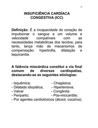15


        INSUFICIÊNCIA CARDÍACA
           CONGESTIVA (ICC)


Definição: É a incapacidade do coração de
impulsionar o sangue a um volume e
velocidade     compatíveis    com       as
necessidades metabólicas dos tecidos; para
tanto, lança mão de mecanismos de
compensação: hipertrofia, dilatação e
taquicardia.


A falência miocárdica constitui a via final
comum      de   diversas    cardiopatias,
destacando-se as seguintes etiologias:

- Isquêmica;             - Chagásica;
- Dilatada idiopática;   - Hipertensiva;
- Valvar                 - Congênita
- Periparto;             - Pós-miocardite;
- Por agentes cardiotóxicos (álcool, cocaína);
 