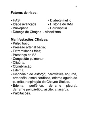 16


Fatores de risco:

•   HAS                  - Diabete melito
•   Idade avançada       - História de IAM
•   Valvopatia           - Cardiopatia
•   Doença de Chagas - Alcoolismo

Manifestações Clínicas:
• Pulso fraco;
• Pressão arterial baixa;
• Extremidades frias;
• Presença de B3.
• Congestão pulmonar;
• Oligúria;
• Obnubilação;
• Edema;
• Dispnéia : de esforço, paroxística noturna,
  ortopnéia, asma cardíaca, edema agudo de
  pulmão, respiração de Cheyne-Stokes.
• Edema:     periférico,  derrame     pleural,
  derrame pericárdico; ascite, anasarca.
• Palpitações.
 