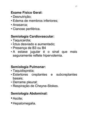 17


Exame Físico Geral:
• Desnutrição;
• Edema de membros inferiores;
• Anasarca;
• Cianose periférica.

Semiologia Cardiovascular:
• Taquicardia;
• Íctus desviado e aumentado;
• Presença de B3 ou B4
• A estase jugular é o sinal que mais
  seguramente reflete hipervolemia.


Semiologia Pulmonar:
• Taquidispnéia;
• Estertores creptantes e subcreptantes
  basais;
• Derrame pleural;
• Respiração de Cheyne-Stokes.

Semiologia Abdominal:
• Ascite;
• Hepatomegalia.
 
