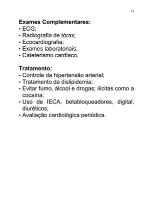 18


Exames Complementares:
• ECG;
• Radiografia de tórax;
• Ecocardiografia;
• Exames laboratoriais;
• Cateterismo cardíaco.

Tratamento:
• Controle da hipertensão arterial;
• Tratamento da dislipidemia;
• Evitar fumo, álcool e drogas; ilícitas como a
  cocaína;
• Uso de IECA, betabloqueadores, digital,
  diuréticos;
• Avaliação cardiológica periódica.
 