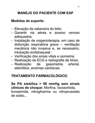 21


    MANEJO DO PACIENTE COM EAP

Medidas de suporte:

- Elevação da cabeceira do leito;
- Garantir via aérea e acesso venoso
  adequados;
- Instalação de oxigenioterapia, em caso de
  disfunção respiratória grave – ventilação
  mecânica não invasiva e, se necessário,
  intubação endotraqueal ;
- Verificação dos sinais vitais e oximetria;
- Realização de ECG e radiografia de tórax;
- Realização      de    gasometria     arterial,
  eletrólitos, enzimas cardíacas.

TRATAMENTO FARMACOLÓGICO:

Se PA sistólica > 90 mmHg sem sinais
clínicos de choque: Morfina, Isossorbida,
furosemida, nitroglicerina ou nitroprussiato
de sódio...
 