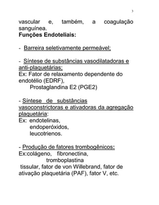 3


vascular e, também,            a    coagulação
sanguínea.
Funções Endoteliais:

- Barreira seletivamente permeável;

- Síntese de substâncias vasodilatadoras e
anti-plaquetárias;
Ex: Fator de relaxamento dependente do
endotélio (EDRF),
     Prostaglandina E2 (PGE2)

- Síntese de substâncias
vasoconstrictoras e ativadoras da agregação
plaquetária:
Ex: endotelinas,
    endoperóxidos,
    leucotrienos.

- Produção de fatores trombogênicos:
Ex:colágeno, fibronectina,
             tromboplastina
 tissular, fator de von Willebrand, fator de
ativação plaquetária (PAF), fator V, etc.
 