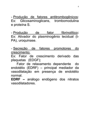 4




- Produção de fatores antitrombogênicos:
Ex: Glicosaminoglicans,     trombomodulina
e proteína S.

- Produção     de    fator    fibrinolítico:
Ex: Ativador do plasminogênio tecidual (t-
PA), uroquinase.

- Secreção   de   fatores   promotores   do
crescimento:
Ex: Fator de crescimento derivado das
plaquetas (EDGF);
    Fator de relaxamento dependente do
endotélio (EDRF) – principal mediador da
vasodilatação em presença de endotélio
normal.
EDRF – análogo endógeno dos nitratos
vasodilatadores.
 