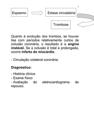 6


Espasmo                  Estase circulatória


                             Trombose


Quanto à evolução dos trombos, se houver
lise com períodos relativamente curtos de
oclusão coronária, o resultado é a angina
instável. Se a oclusão é total e prolongada,
ocorre infarto do miocárdio.

- Circulação colateral coronária.

Diagnóstico:
- História clínica
- Exame físico
- Avaliação do       eletrocardiograma     de
repouso.
 
