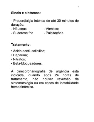 7


Sinais e sintomas:

- Precordialgia intensa de até 30 minutos de
duração;
- Náuseas             - Vômitos;
- Sudorese fria       - Palpitações.


Tratamento:
• Ácido acetil-salicílico;
• Heparina;
• Nitratos;
• Beta-bloqueadores.

A cinecoronariografia de urgência está
indicada, quando após 24 horas de
tratamento, não houver reversão da
sintomatologia ou em casos de instabilidade
hemodinâmica.
 