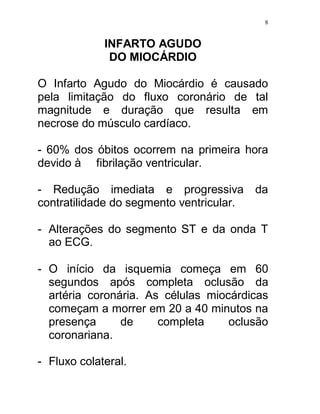 8


             INFARTO AGUDO
              DO MIOCÁRDIO

O Infarto Agudo do Miocárdio é causado
pela limitação do fluxo coronário de tal
magnitude e duração que resulta em
necrose do músculo cardíaco.

- 60% dos óbitos ocorrem na primeira hora
devido à fibrilação ventricular.

- Redução imediata e progressiva          da
contratilidade do segmento ventricular.

- Alterações do segmento ST e da onda T
  ao ECG.

- O início da isquemia começa em 60
  segundos após completa oclusão da
  artéria coronária. As células miocárdicas
  começam a morrer em 20 a 40 minutos na
  presença      de     completa     oclusão
  coronariana.

- Fluxo colateral.
 