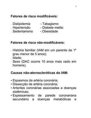 9




Fatores de risco modificáveis:

-   Dislipidemia      - Tabagismo
-   Hipertensão       - Diabete melito
-   Sedentarismo      - Obesidade


Fatores de risco não-modificáveis:

-   História familiar (IAM em um parente de 1º
    grau menor de 5 anos);
-   Idade;
-   Sexo (DAC ocorre 10 anos mais cedo em
    homens).

Causas não-ateroscleróticas do IAM:

• Espasmos da artéria coronária;
• Dissecção de artéria coronária;
• Arterites coronárias associadas a doenças
  sistêmicas;
• Espessamento de parede coronariana
  secundário a doenças metabólicas e
 