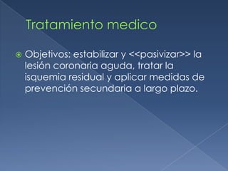 Tratamiento medico Objetivos: estabilizar y <<pasivizar>> la lesión coronaria aguda, tratar la isquemia residual y aplicar medidas de prevención secundaria a largo plazo. 