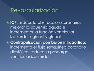 Revascularización ICP: reducir la obstrucción coronaria, mejorar la isquemia aguda e incrementar la función ventricular izquierda regional y global Contrapulsacion con balón intraaortico: incrementa el flujo sanguíneo coronario diastólico, reduce la poscarga ventricular izquierda