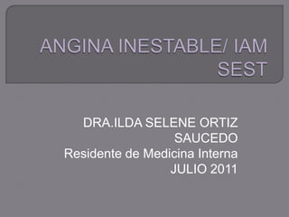 ANGINA INESTABLE/ IAM SEST DRA.ILDA SELENE ORTIZ SAUCEDO Residente de Medicina Interna JULIO 2011 
