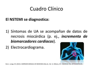 Cuadro Clínico 
El NSTEMI se diagnostica: 
1) Síntomas de UA se acompañan de datos de 
necrosis miocárdica (p. ej., incremento de 
biomarcadores cardiacos). 
2) Electrocardiograma. 
Dan L. Longo, M. (2013). HARRISON MANUAL DE MEDICINA (18a ed., Vol. 1). México, D.F.:McGRAW-HILL INTERAMERICAN . 
 