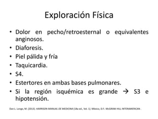 Exploración Física 
• Dolor en pecho/retroesternal o equivalentes 
anginosos. 
• Diaforesis. 
• Piel pálida y fría 
• Taquicardia. 
• S4. 
• Estertores en ambas bases pulmonares. 
• Si la región isquémica es grande  S3 e 
hipotensión. 
Dan L. Longo, M. (2013). HARRISON MANUAL DE MEDICINA (18a ed., Vol. 1). México, D.F.:McGRAW-HILL INTERAMERICAN . 
 