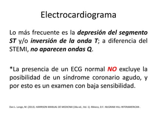 Electrocardiograma 
Lo más frecuente es la depresión del segmento 
ST y/o inversión de la onda T; a diferencia del 
STEMI, no aparecen ondas Q. 
*La presencia de un ECG normal NO excluye la 
posibilidad de un síndrome coronario agudo, y 
por esto es un examen con baja sensibilidad. 
Dan L. Longo, M. (2013). HARRISON MANUAL DE MEDICINA (18a ed., Vol. 1). México, D.F.:McGRAW-HILL INTERAMERICAN . 
 