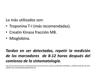 Lo más utilizados son: 
• Troponina T-I (más recomendadas). 
• Creatin Kinasa fracción MB. 
• Mioglobina. 
Tardan en ser detectadas, repetir la medición 
de los marcadores de 8-12 horas después del 
comienzo de la sintomatología. 
http://www.salamandra.edu.co/fileadmin/documentos/articulos_academicos/ANGINA_INESTABLE_E_INFARTO_AGUDO_DE_MIO 
CARDIO_SIN_ELEVACIONDELSEGMENTOST.pdf 
 
