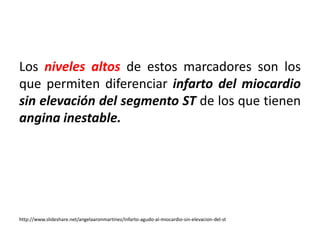 Los niveles altos de estos marcadores son los 
que permiten diferenciar infarto del miocardio 
sin elevación del segmento ST de los que tienen 
angina inestable. 
http://www.slideshare.net/angelaaronmartinez/infarto-agudo-al-miocardio-sin-elevacion-del-st 
 
