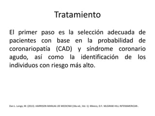 Tratamiento 
El primer paso es la selección adecuada de 
pacientes con base en la probabilidad de 
coronariopatía (CAD) y síndrome coronario 
agudo, así como la identificación de los 
individuos con riesgo más alto. 
Dan L. Longo, M. (2013). HARRISON MANUAL DE MEDICINA (18a ed., Vol. 1). México, D.F.:McGRAW-HILL INTERAMERICAN . 
 
