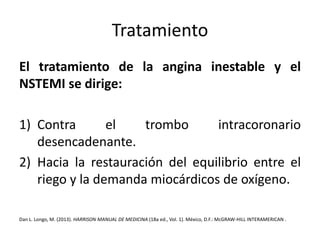 Tratamiento 
El tratamiento de la angina inestable y el 
NSTEMI se dirige: 
1) Contra el trombo intracoronario 
desencadenante. 
2) Hacia la restauración del equilibrio entre el 
riego y la demanda miocárdicos de oxígeno. 
Dan L. Longo, M. (2013). HARRISON MANUAL DE MEDICINA (18a ed., Vol. 1). México, D.F.:McGRAW-HILL INTERAMERICAN . 
 