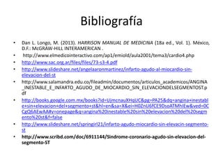 Bibliografía 
• Dan L. Longo, M. (2013). HARRISON MANUAL DE MEDICINA (18a ed., Vol. 1). México, 
D.F.:McGRAW-HILL INTERAMERICAN . 
• http://www.elmedicointeractivo.com/ap1/emiold/aula2001/tema3/cardio4.php 
• http://www.sac.org.ar/files/files/73-s3-4.pdf 
• http://www.slideshare.net/angelaaronmartinez/infarto-agudo-al-miocardio-sin-elevacion- 
del-st 
• http://www.salamandra.edu.co/fileadmin/documentos/articulos_academicos/ANGINA 
_INESTABLE_E_INFARTO_AGUDO_DE_MIOCARDIO_SIN_ELEVACIONDELSEGMENTOST.p 
df 
• http://books.google.com.mx/books?id=UjmcnauXHqUC&pg=PA25&dq=angina+inestabl 
e+sin+elevacion+del+segmento+st&hl=en&sa=X&ei=H0ZnU6fCE9DsoATMhIEw&ved=0C 
CgQ6AEwAA#v=onepage&q=angina%20inestable%20sin%20elevacion%20del%20segm 
ento%20st&f=false 
• http://www.slideshare.net/springirl21/infarto-agudo-miocardio-sin-elevacin-segmento-st 
• http://www.scribd.com/doc/6911144/Sindrome-coronario-agudo-sin-elevacion-del-segmento- 
ST 
