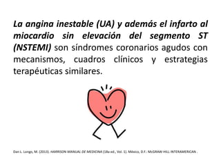 La angina inestable (UA) y además el infarto al 
miocardio sin elevación del segmento ST 
(NSTEMI) son síndromes coronarios agudos con 
mecanismos, cuadros clínicos y estrategias 
terapéuticas similares. 
Dan L. Longo, M. (2013). HARRISON MANUAL DE MEDICINA (18a ed., Vol. 1). México, D.F.:McGRAW-HILL INTERAMERICAN . 
 