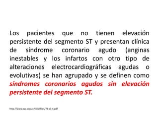 Los pacientes que no tienen elevación 
persistente del segmento ST y presentan clínica 
de síndrome coronario agudo (anginas 
inestables y los infartos con otro tipo de 
alteraciones electrocardiográficas agudas o 
evolutivas) se han agrupado y se definen como 
síndromes coronarios agudos sin elevación 
persistente del segmento ST. 
http://www.sac.org.ar/files/files/73-s3-4.pdf 
 