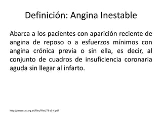 Definición: Angina Inestable 
Abarca a los pacientes con aparición reciente de 
angina de reposo o a esfuerzos mínimos con 
angina crónica previa o sin ella, es decir, al 
conjunto de cuadros de insuficiencia coronaria 
aguda sin llegar al infarto. 
http://www.sac.org.ar/files/files/73-s3-4.pdf 
 