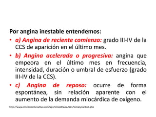 Por angina inestable entendemos: 
• a) Angina de reciente comienzo: grado III-IV de la 
CCS de aparición en el último mes. 
• b) Angina acelerada o progresiva: angina que 
empeora en el último mes en frecuencia, 
intensidad, duración o umbral de esfuerzo (grado 
III-IV de la CCS). 
• c) Angina de reposo: ocurre de forma 
espontánea, sin relación aparente con el 
aumento de la demanda miocárdica de oxígeno. 
http://www.elmedicointeractivo.com/ap1/emiold/aula2001/tema3/cardio4.php 
 