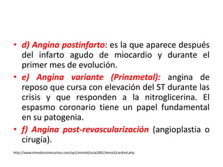 • d) Angina postinfarto: es la que aparece después 
del infarto agudo de miocardio y durante el 
primer mes de evolución. 
• e) Angina variante (Prinzmetal): angina de 
reposo que cursa con elevación del ST durante las 
crisis y que responden a la nitroglicerina. El 
espasmo coronario tiene un papel fundamental 
en su patogenia. 
• f) Angina post-revascularización (angioplastia o 
cirugía). 
http://www.elmedicointeractivo.com/ap1/emiold/aula2001/tema3/cardio4.php 
 